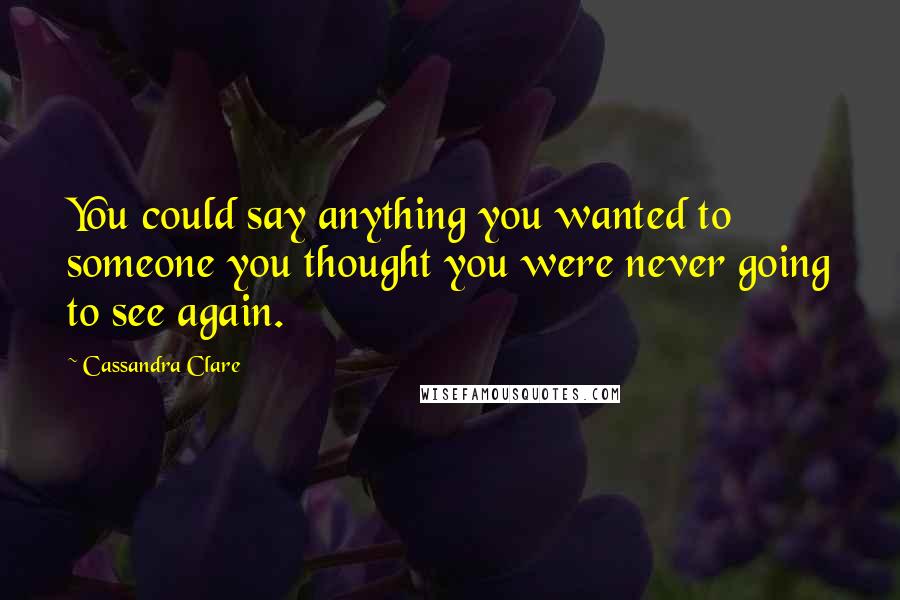 Cassandra Clare Quotes: You could say anything you wanted to someone you thought you were never going to see again.