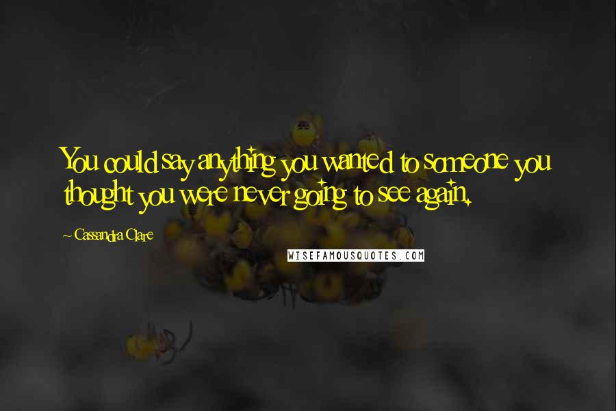 Cassandra Clare Quotes: You could say anything you wanted to someone you thought you were never going to see again.