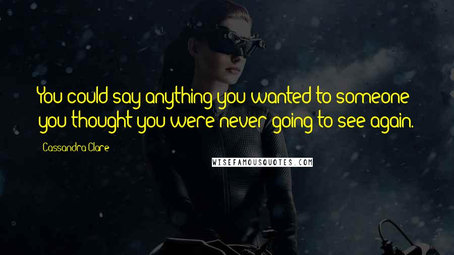 Cassandra Clare Quotes: You could say anything you wanted to someone you thought you were never going to see again.