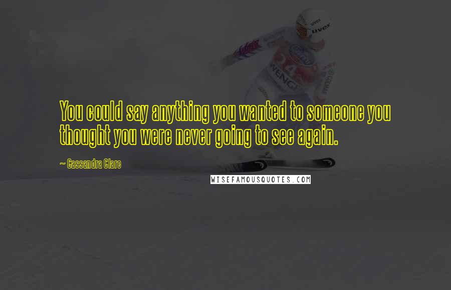 Cassandra Clare Quotes: You could say anything you wanted to someone you thought you were never going to see again.