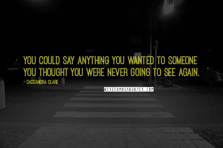 Cassandra Clare Quotes: You could say anything you wanted to someone you thought you were never going to see again.