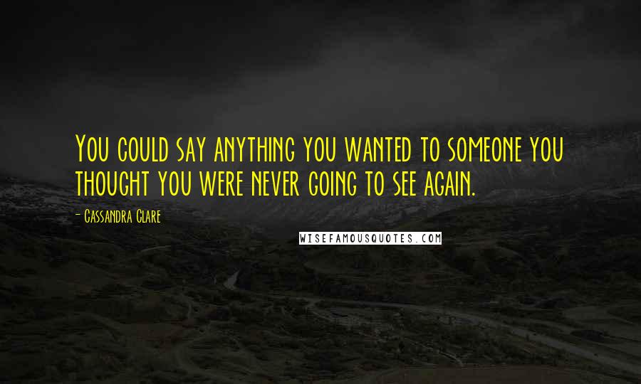 Cassandra Clare Quotes: You could say anything you wanted to someone you thought you were never going to see again.