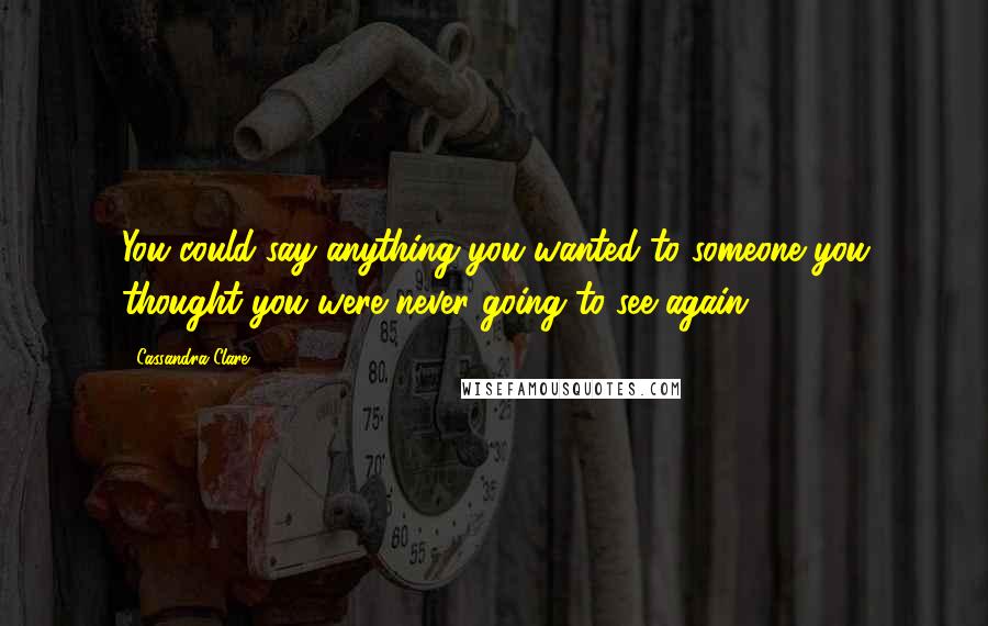 Cassandra Clare Quotes: You could say anything you wanted to someone you thought you were never going to see again.