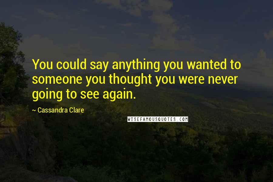 Cassandra Clare Quotes: You could say anything you wanted to someone you thought you were never going to see again.