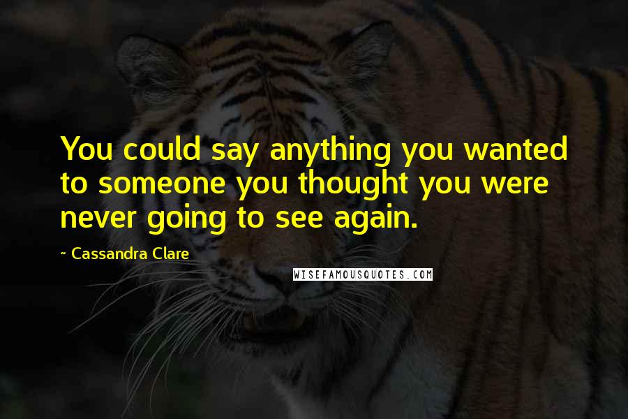Cassandra Clare Quotes: You could say anything you wanted to someone you thought you were never going to see again.
