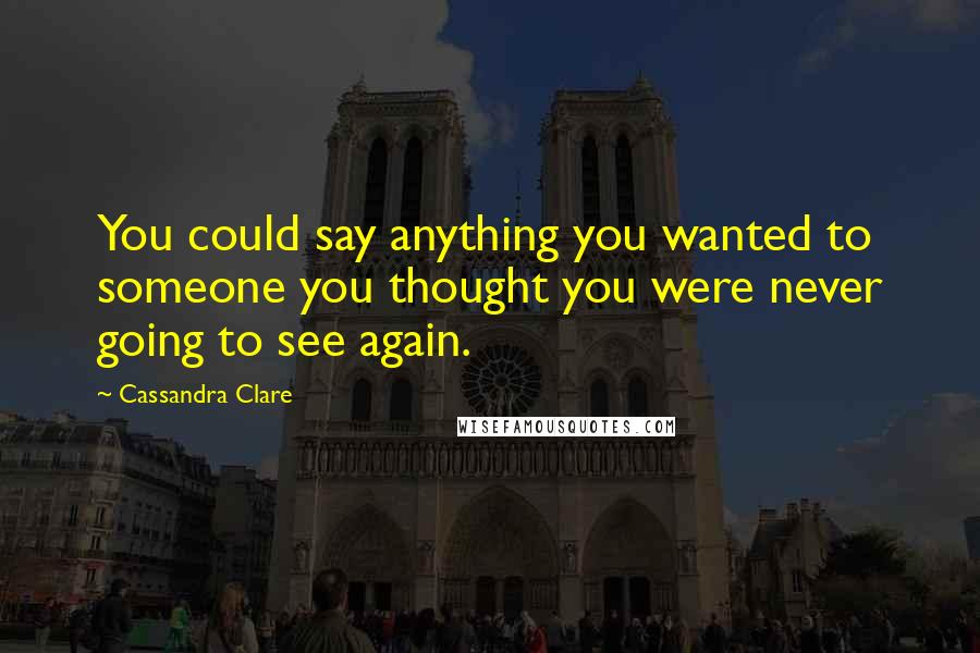 Cassandra Clare Quotes: You could say anything you wanted to someone you thought you were never going to see again.