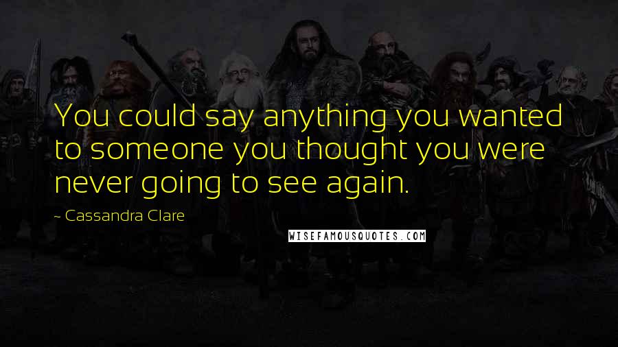 Cassandra Clare Quotes: You could say anything you wanted to someone you thought you were never going to see again.