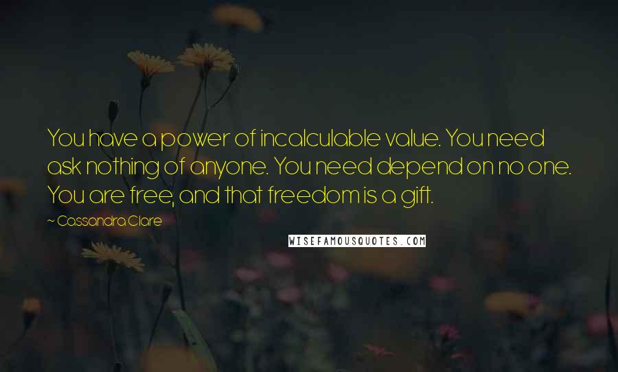 Cassandra Clare Quotes: You have a power of incalculable value. You need ask nothing of anyone. You need depend on no one. You are free, and that freedom is a gift.