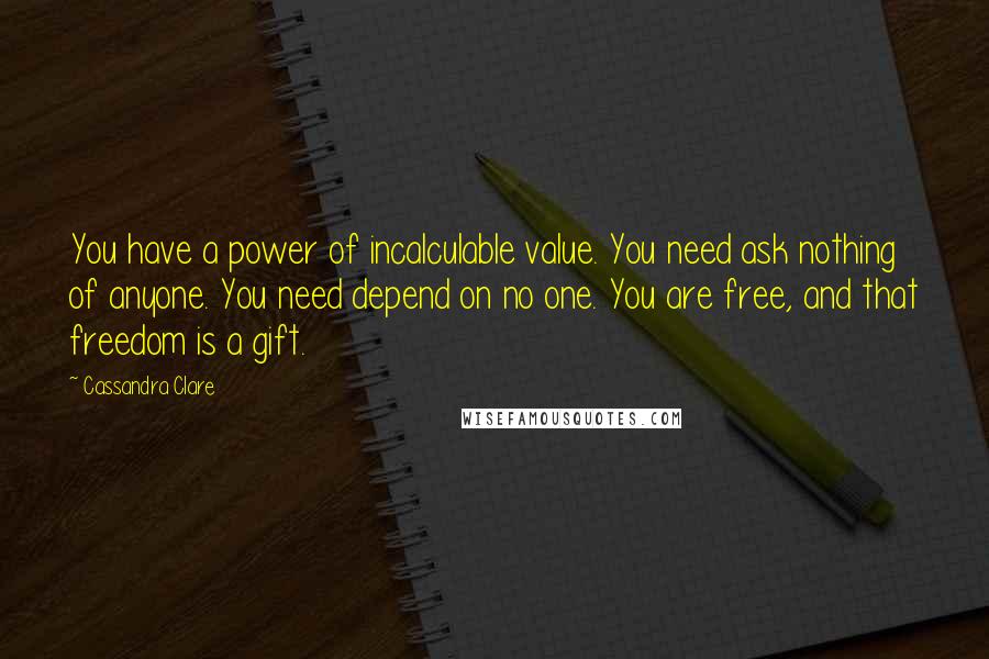 Cassandra Clare Quotes: You have a power of incalculable value. You need ask nothing of anyone. You need depend on no one. You are free, and that freedom is a gift.