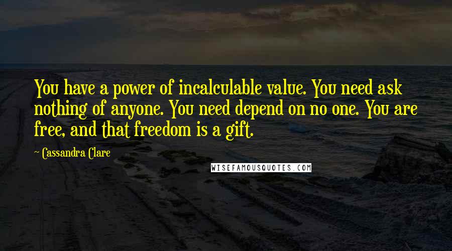 Cassandra Clare Quotes: You have a power of incalculable value. You need ask nothing of anyone. You need depend on no one. You are free, and that freedom is a gift.