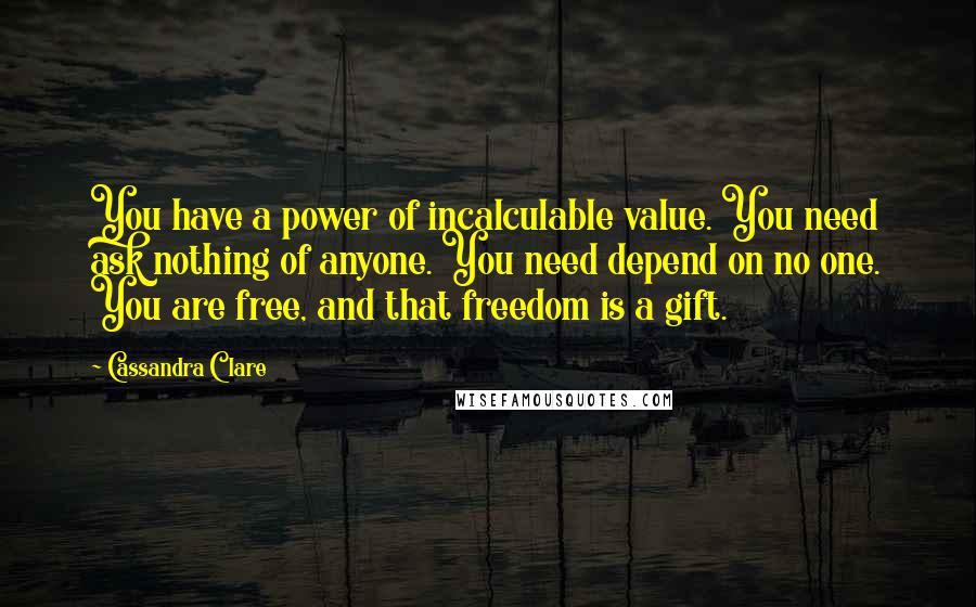 Cassandra Clare Quotes: You have a power of incalculable value. You need ask nothing of anyone. You need depend on no one. You are free, and that freedom is a gift.