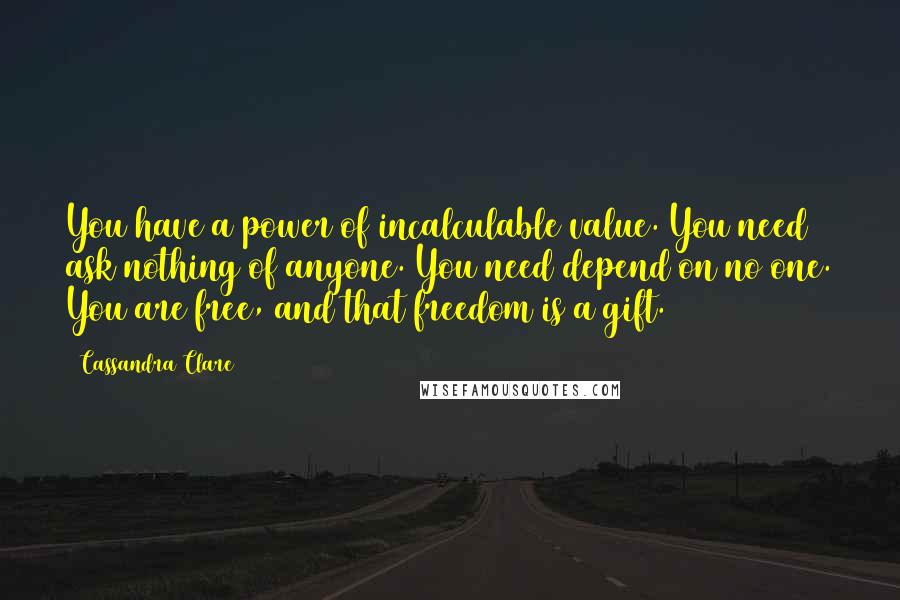 Cassandra Clare Quotes: You have a power of incalculable value. You need ask nothing of anyone. You need depend on no one. You are free, and that freedom is a gift.