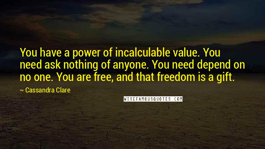 Cassandra Clare Quotes: You have a power of incalculable value. You need ask nothing of anyone. You need depend on no one. You are free, and that freedom is a gift.