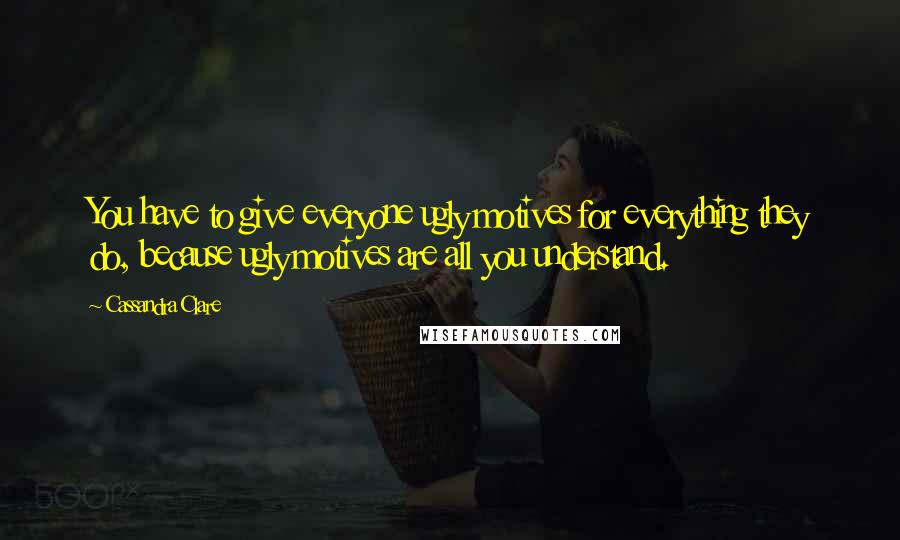 Cassandra Clare Quotes: You have to give everyone ugly motives for everything they do, because ugly motives are all you understand.