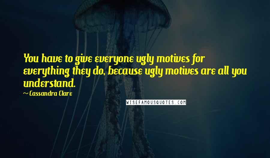Cassandra Clare Quotes: You have to give everyone ugly motives for everything they do, because ugly motives are all you understand.