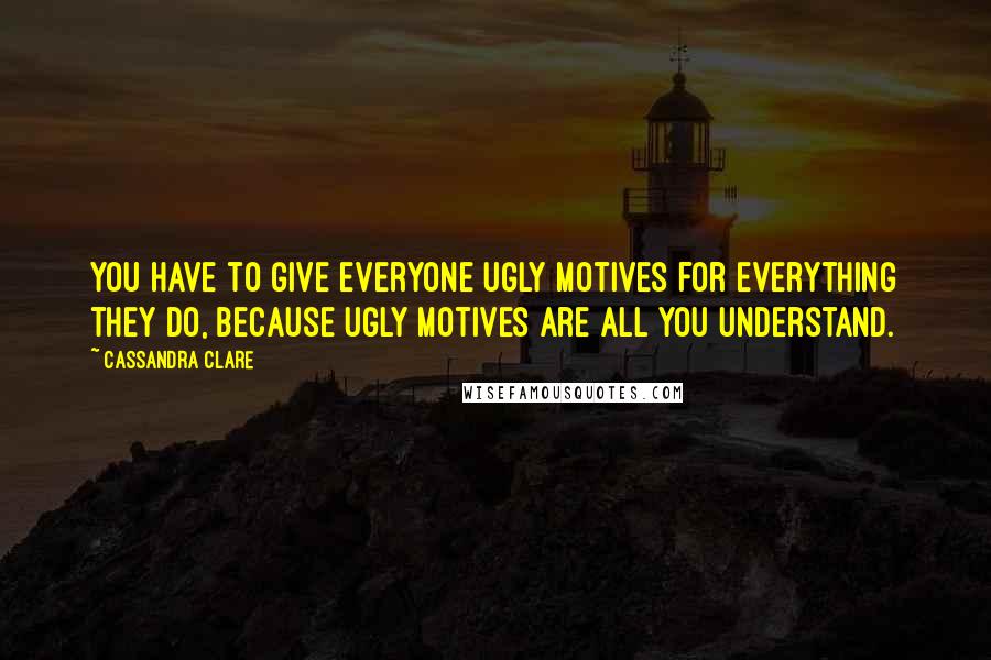 Cassandra Clare Quotes: You have to give everyone ugly motives for everything they do, because ugly motives are all you understand.