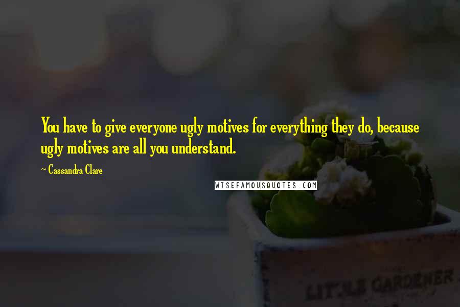 Cassandra Clare Quotes: You have to give everyone ugly motives for everything they do, because ugly motives are all you understand.