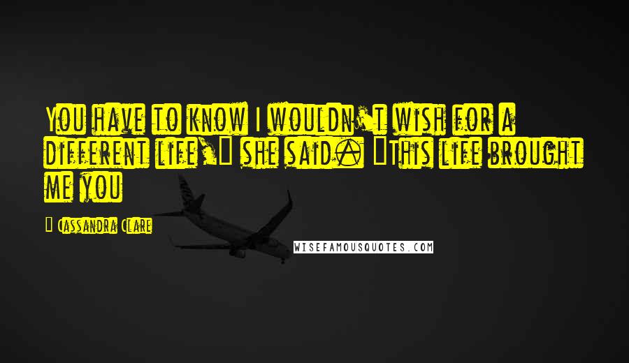 Cassandra Clare Quotes: You have to know I wouldn't wish for a different life," she said. "This life brought me you