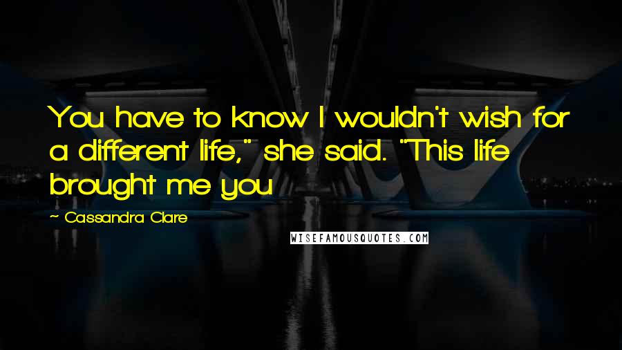 Cassandra Clare Quotes: You have to know I wouldn't wish for a different life," she said. "This life brought me you