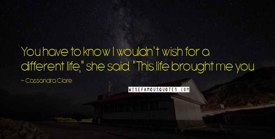 Cassandra Clare Quotes: You have to know I wouldn't wish for a different life," she said. "This life brought me you