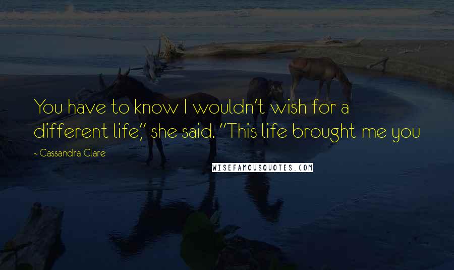 Cassandra Clare Quotes: You have to know I wouldn't wish for a different life," she said. "This life brought me you