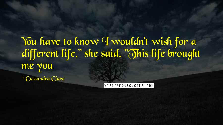 Cassandra Clare Quotes: You have to know I wouldn't wish for a different life," she said. "This life brought me you