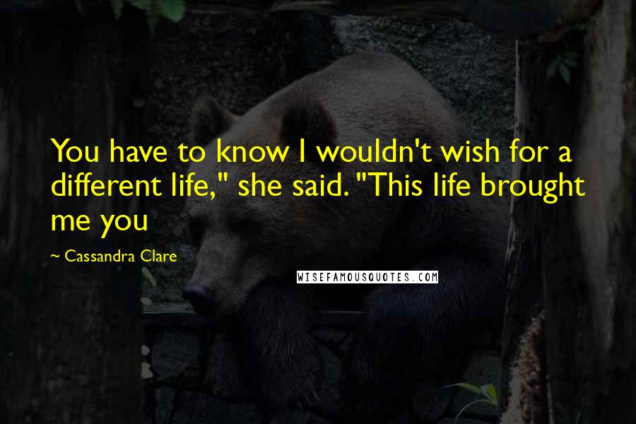 Cassandra Clare Quotes: You have to know I wouldn't wish for a different life," she said. "This life brought me you