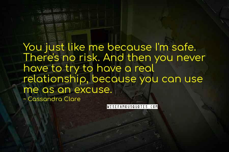 Cassandra Clare Quotes: You just like me because I'm safe. There's no risk. And then you never have to try to have a real relationship, because you can use me as an excuse.