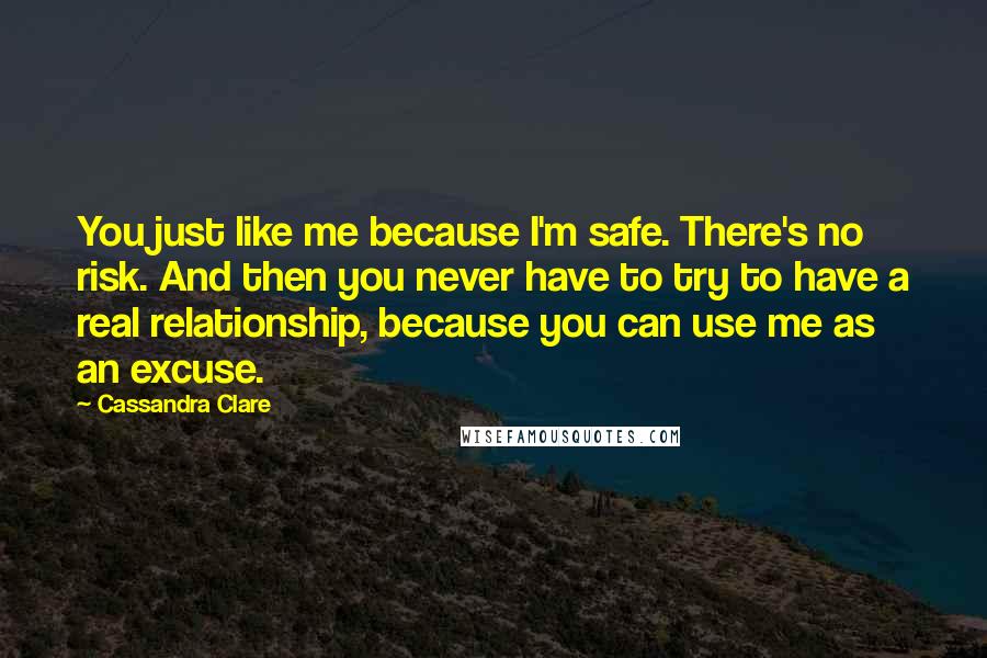 Cassandra Clare Quotes: You just like me because I'm safe. There's no risk. And then you never have to try to have a real relationship, because you can use me as an excuse.