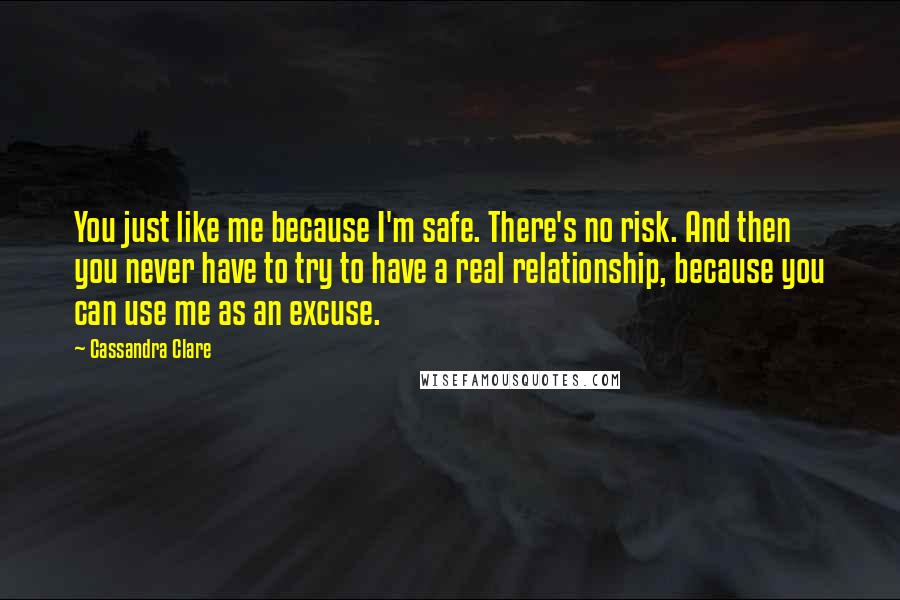 Cassandra Clare Quotes: You just like me because I'm safe. There's no risk. And then you never have to try to have a real relationship, because you can use me as an excuse.