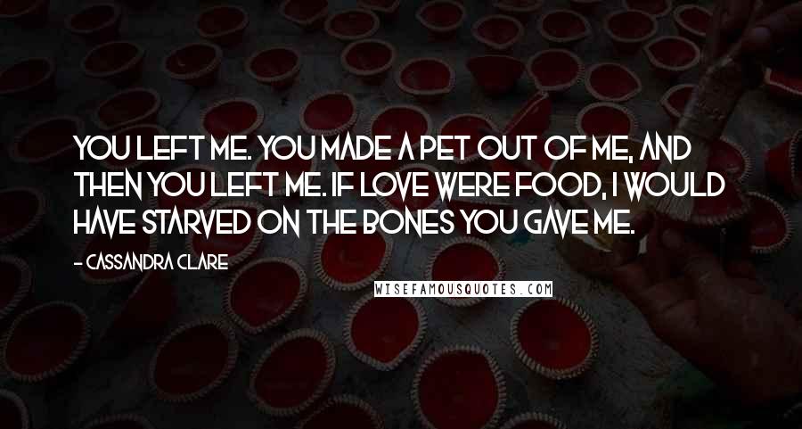 Cassandra Clare Quotes: You left me. You made a pet out of me, and then you left me. If love were food, I would have starved on the bones you gave me.