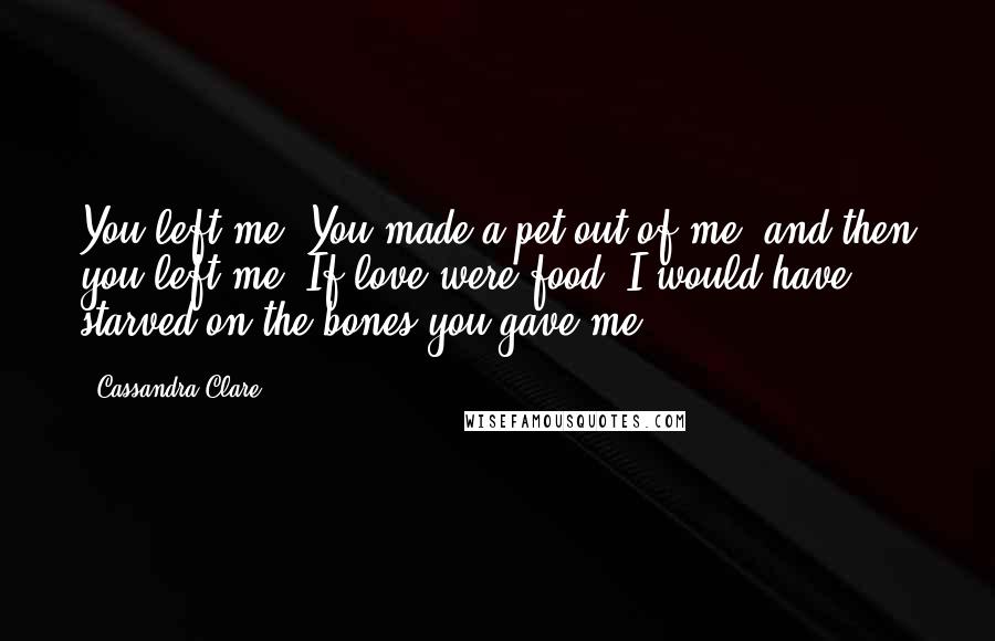 Cassandra Clare Quotes: You left me. You made a pet out of me, and then you left me. If love were food, I would have starved on the bones you gave me.