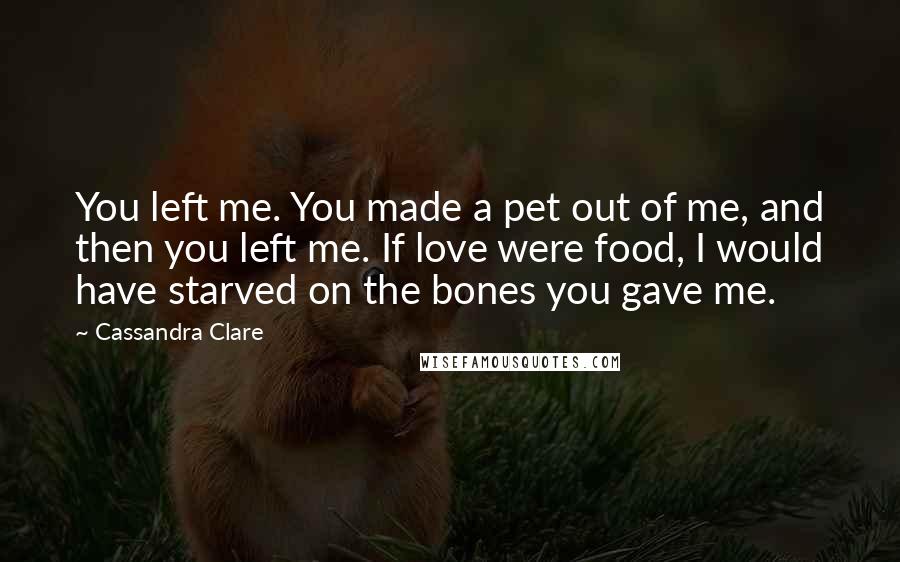 Cassandra Clare Quotes: You left me. You made a pet out of me, and then you left me. If love were food, I would have starved on the bones you gave me.