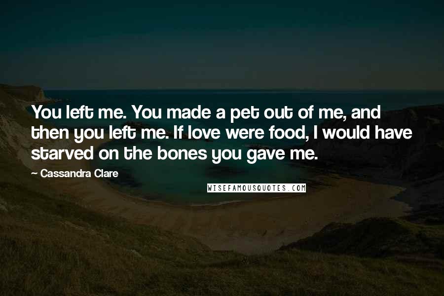 Cassandra Clare Quotes: You left me. You made a pet out of me, and then you left me. If love were food, I would have starved on the bones you gave me.