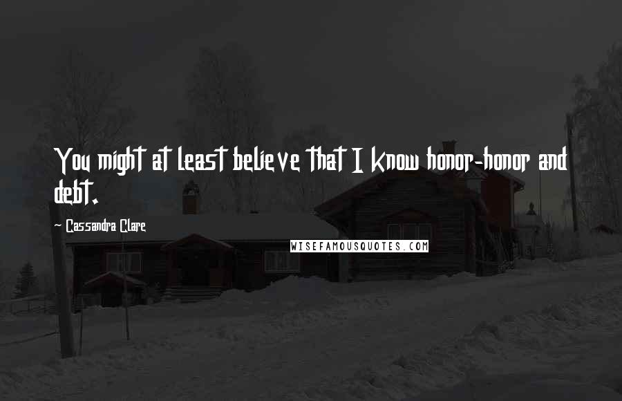 Cassandra Clare Quotes: You might at least believe that I know honor-honor and debt.