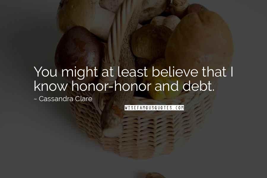 Cassandra Clare Quotes: You might at least believe that I know honor-honor and debt.