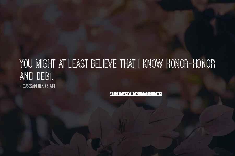 Cassandra Clare Quotes: You might at least believe that I know honor-honor and debt.