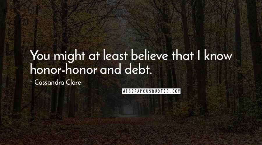 Cassandra Clare Quotes: You might at least believe that I know honor-honor and debt.