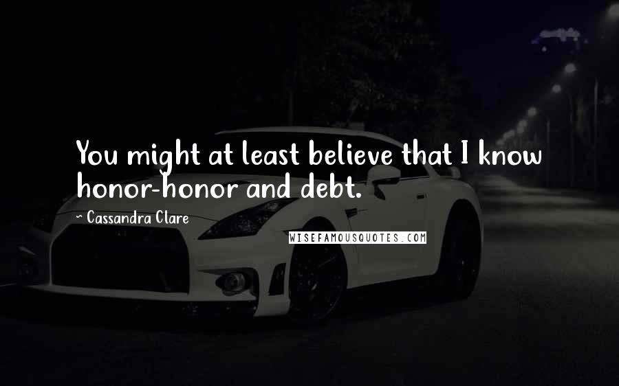 Cassandra Clare Quotes: You might at least believe that I know honor-honor and debt.