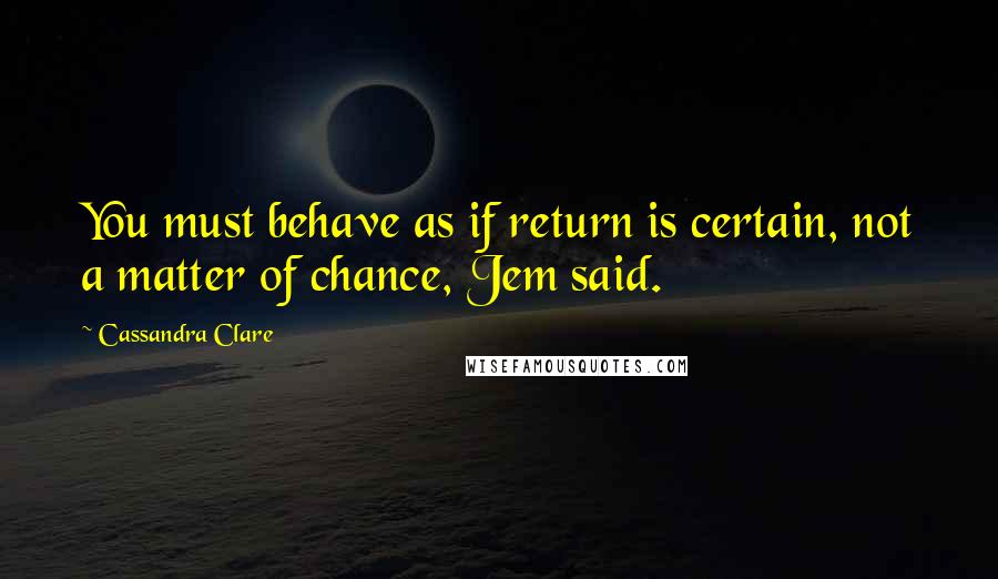 Cassandra Clare Quotes: You must behave as if return is certain, not a matter of chance, Jem said.