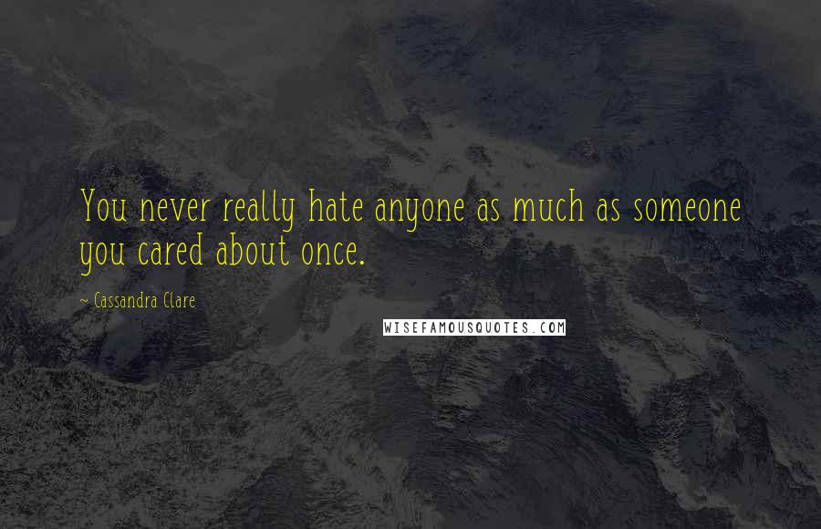 Cassandra Clare Quotes: You never really hate anyone as much as someone you cared about once.