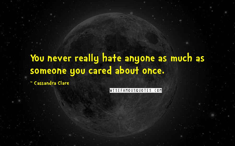 Cassandra Clare Quotes: You never really hate anyone as much as someone you cared about once.