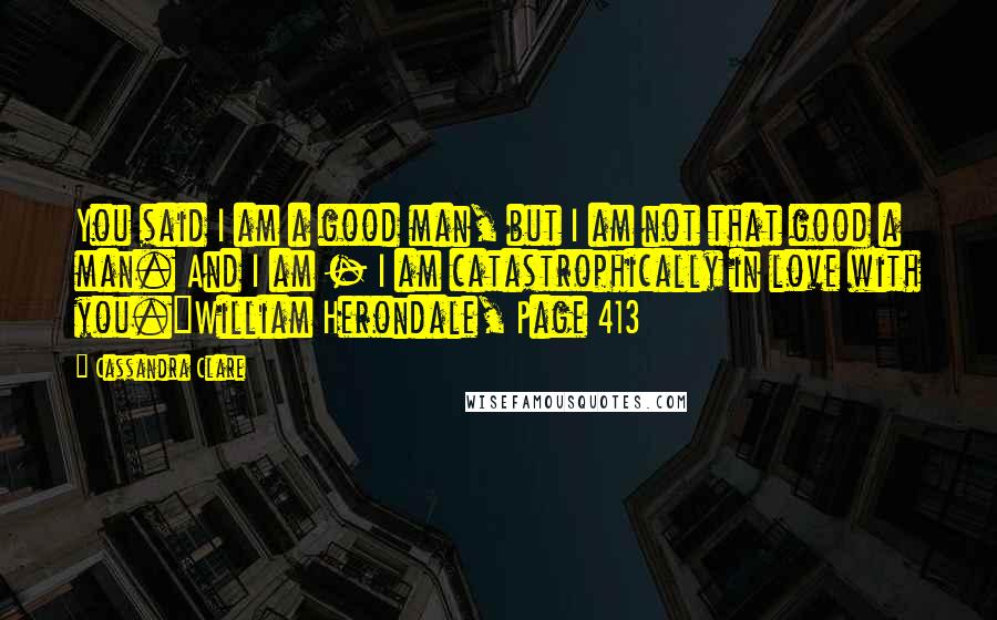 Cassandra Clare Quotes: You said I am a good man, but I am not that good a man. And I am - I am catastrophically in love with you.~William Herondale, Page 413