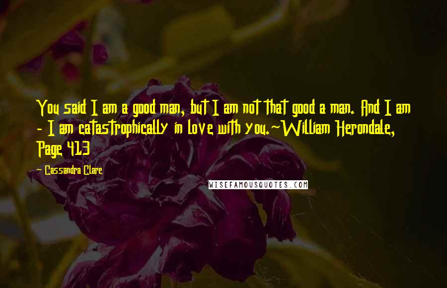 Cassandra Clare Quotes: You said I am a good man, but I am not that good a man. And I am - I am catastrophically in love with you.~William Herondale, Page 413