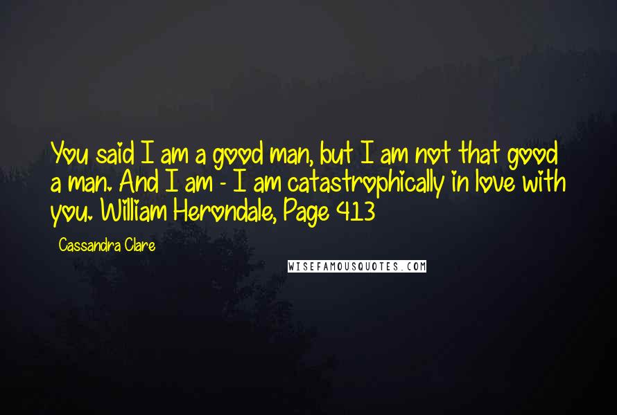 Cassandra Clare Quotes: You said I am a good man, but I am not that good a man. And I am - I am catastrophically in love with you.~William Herondale, Page 413