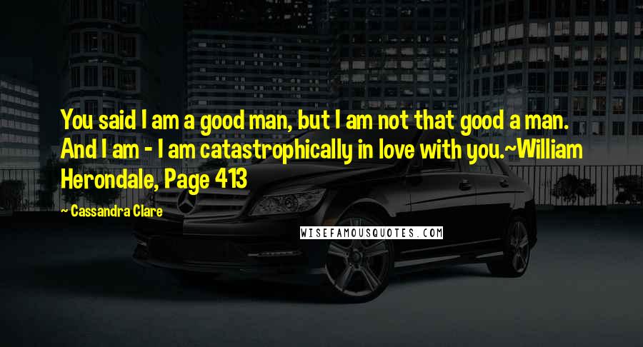 Cassandra Clare Quotes: You said I am a good man, but I am not that good a man. And I am - I am catastrophically in love with you.~William Herondale, Page 413