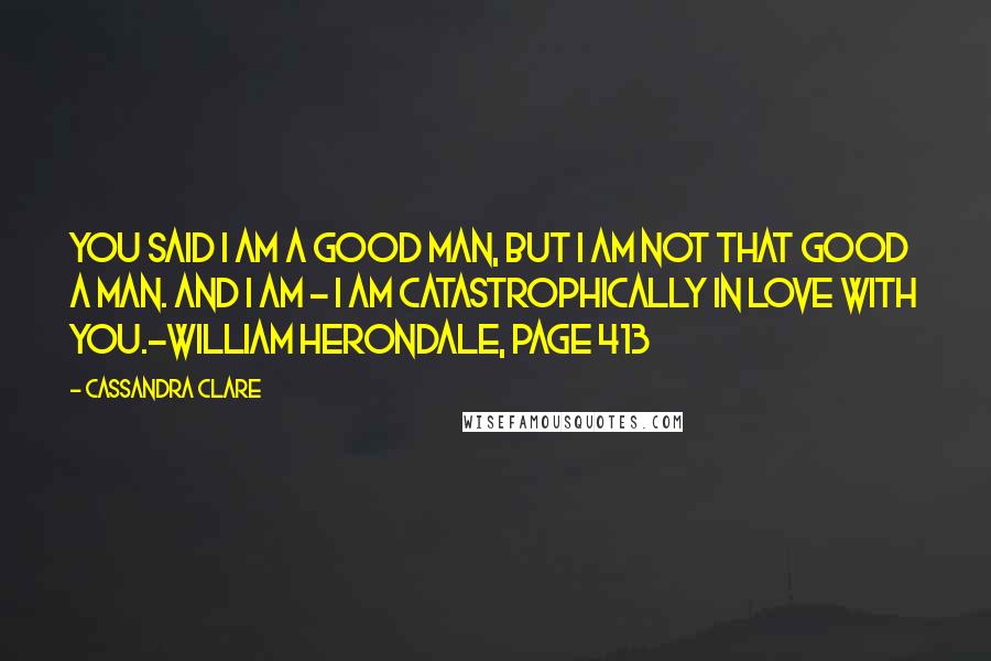 Cassandra Clare Quotes: You said I am a good man, but I am not that good a man. And I am - I am catastrophically in love with you.~William Herondale, Page 413