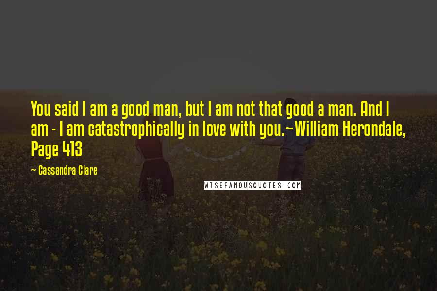 Cassandra Clare Quotes: You said I am a good man, but I am not that good a man. And I am - I am catastrophically in love with you.~William Herondale, Page 413