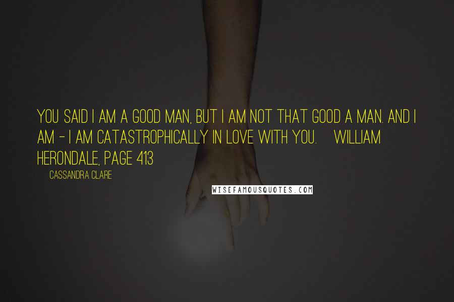 Cassandra Clare Quotes: You said I am a good man, but I am not that good a man. And I am - I am catastrophically in love with you.~William Herondale, Page 413