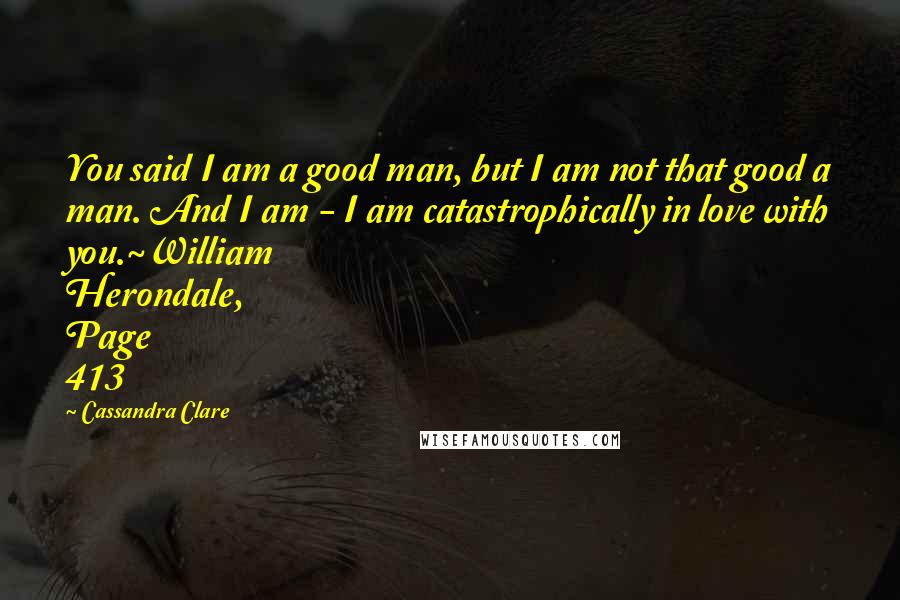 Cassandra Clare Quotes: You said I am a good man, but I am not that good a man. And I am - I am catastrophically in love with you.~William Herondale, Page 413